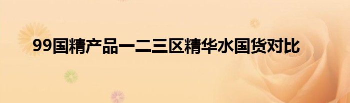 99国精产品一二三区精华水国货对比